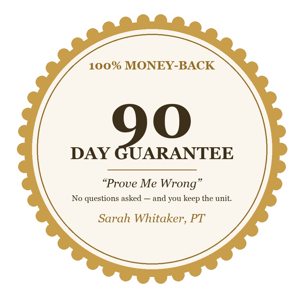 My personal 90-day prove-me-wrong guarantee: 100% money-back, no questions asked — and you keep the unit. Signed, Sarah Whitaker, PT